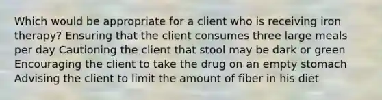 Which would be appropriate for a client who is receiving iron therapy? Ensuring that the client consumes three large meals per day Cautioning the client that stool may be dark or green Encouraging the client to take the drug on an empty stomach Advising the client to limit the amount of fiber in his diet