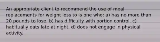 An appropriate client to recommend the use of meal replacements for weight loss to is one who: a) has no more than 20 pounds to lose. b) has difficulty with portion control. c) habitually eats late at night. d) does not engage in physical activity.