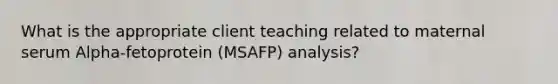 What is the appropriate client teaching related to maternal serum Alpha-fetoprotein (MSAFP) analysis?