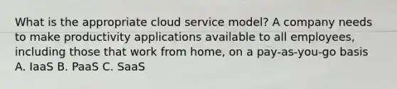 What is the appropriate cloud service model? A company needs to make productivity applications available to all employees, including those that work from home, on a pay-as-you-go basis A. IaaS B. PaaS C. SaaS