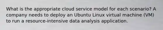 What is the appropriate cloud service model for each scenario? A company needs to deploy an Ubuntu Linux virtual machine (VM) to run a resource-intensive data analysis application.