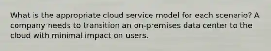 What is the appropriate cloud service model for each scenario? A company needs to transition an on-premises data center to the cloud with minimal impact on users.