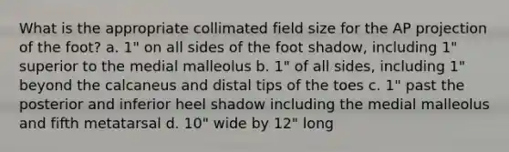 What is the appropriate collimated field size for the AP projection of the foot? a. 1" on all sides of the foot shadow, including 1" superior to the medial malleolus b. 1" of all sides, including 1" beyond the calcaneus and distal tips of the toes c. 1" past the posterior and inferior heel shadow including the medial malleolus and fifth metatarsal d. 10" wide by 12" long