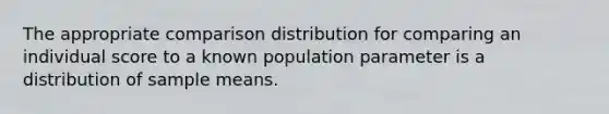 The appropriate comparison distribution for comparing an individual score to a known population parameter is a distribution of sample means.