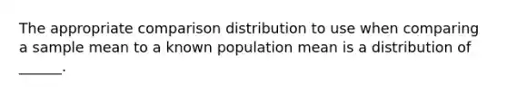 The appropriate comparison distribution to use when comparing a sample mean to a known population mean is a distribution of ______.