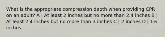 What is the appropriate compression depth when providing CPR on an adult? A | At least 2 inches but no more than 2.4 inches B | At least 2.4 inches but no more than 3 inches C | 2 inches D | 1½ inches