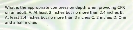 What is the appropriate compression depth when providing CPR on an adult: A. At least 2 inches but no more than 2.4 inches B. At least 2.4 inches but no more than 3 inches C. 2 inches D. One and a half inches