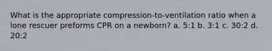 What is the appropriate compression-to-ventilation ratio when a lone rescuer preforms CPR on a newborn? a. 5:1 b. 3:1 c. 30:2 d. 20:2