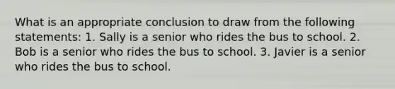 What is an appropriate conclusion to draw from the following statements: 1. Sally is a senior who rides the bus to school. 2. Bob is a senior who rides the bus to school. 3. Javier is a senior who rides the bus to school.