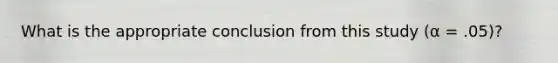 What is the appropriate conclusion from this study (α = .05)?