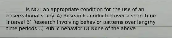 ________is NOT an appropriate condition for the use of an observational study. A) Research conducted over a short time interval B) Research involving behavior patterns over lengthy time periods C) Public behavior D) None of the above