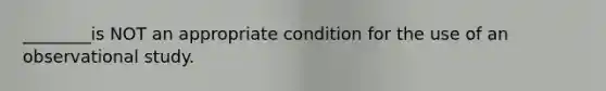 ________is NOT an appropriate condition for the use of an observational study.