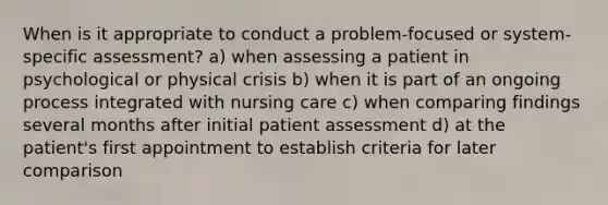 When is it appropriate to conduct a problem-focused or system-specific assessment? a) when assessing a patient in psychological or physical crisis b) when it is part of an ongoing process integrated with nursing care c) when comparing findings several months after initial patient assessment d) at the patient's first appointment to establish criteria for later comparison