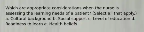 Which are appropriate considerations when the nurse is assessing the learning needs of a patient? (Select all that apply.) a. Cultural background b. Social support c. Level of education d. Readiness to learn e. Health beliefs