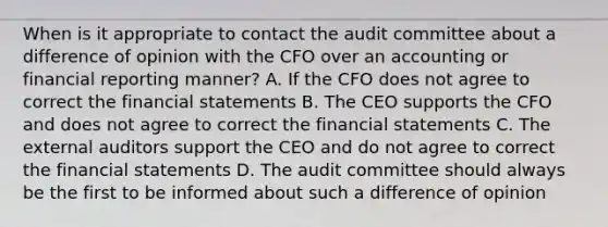 When is it appropriate to contact the audit committee about a difference of opinion with the CFO over an accounting or financial reporting manner? A. If the CFO does not agree to correct the financial statements B. The CEO supports the CFO and does not agree to correct the financial statements C. The external auditors support the CEO and do not agree to correct the financial statements D. The audit committee should always be the first to be informed about such a difference of opinion