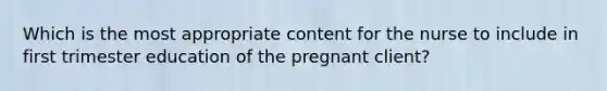 Which is the most appropriate content for the nurse to include in first trimester education of the pregnant client?