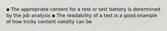 ▪ The appropriate content for a test or test battery is determined by the job analysis ▪ The readability of a test is a good example of how tricky content validity can be