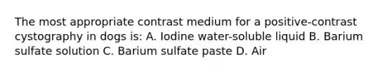 The most appropriate contrast medium for a positive-contrast cystography in dogs is: A. Iodine water-soluble liquid B. Barium sulfate solution C. Barium sulfate paste D. Air