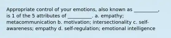 Appropriate control of your emotions, also known as __________, is 1 of the 5 attributes of __________. a. empathy; metacommunication b. motivation; intersectionality c. self-awareness; empathy d. self-regulation; emotional intelligence