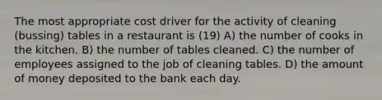 The most appropriate cost driver for the activity of cleaning (bussing) tables in a restaurant is (19) A) the number of cooks in the kitchen. B) the number of tables cleaned. C) the number of employees assigned to the job of cleaning tables. D) the amount of money deposited to the bank each day.