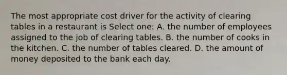 The most appropriate cost driver for the activity of clearing tables in a restaurant is Select one: A. the number of employees assigned to the job of clearing tables. B. the number of cooks in the kitchen. C. the number of tables cleared. D. the amount of money deposited to the bank each day.