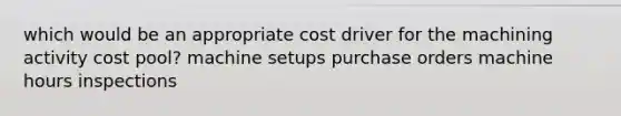 which would be an appropriate cost driver for the machining activity cost pool? machine setups purchase orders machine hours inspections