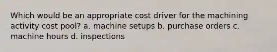 Which would be an appropriate cost driver for the machining activity cost pool? a. machine setups b. purchase orders c. machine hours d. inspections