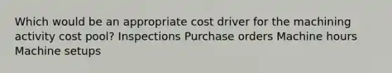 Which would be an appropriate cost driver for the machining activity cost pool? Inspections Purchase orders Machine hours Machine setups