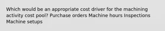 Which would be an appropriate cost driver for the machining activity cost pool? Purchase orders Machine hours Inspections Machine setups