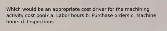 Which would be an appropriate cost driver for the machining activity cost pool? a. Labor hours b. Purchase orders c. Machine hours d. Inspections