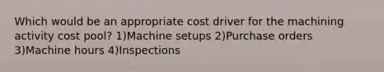 Which would be an appropriate cost driver for the machining activity cost pool? 1)Machine setups 2)Purchase orders 3)Machine hours 4)Inspections