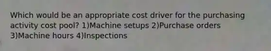 Which would be an appropriate cost driver for the purchasing activity cost pool? 1)Machine setups 2)Purchase orders 3)Machine hours 4)Inspections