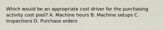 Which would be an appropriate cost driver for the purchasing activity cost pool? A. Machine hours B. Machine setups C. Inspections D. Purchase orders