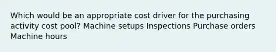 Which would be an appropriate cost driver for the purchasing activity cost pool? Machine setups Inspections Purchase orders Machine hours