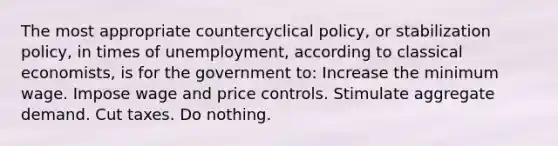 The most appropriate countercyclical policy, or stabilization policy, in times of unemployment, according to classical economists, is for the government to: Increase the minimum wage. Impose wage and price controls. Stimulate aggregate demand. Cut taxes. Do nothing.