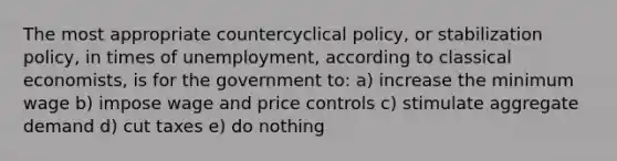 The most appropriate countercyclical policy, or stabilization policy, in times of unemployment, according to classical economists, is for the government to: a) increase the minimum wage b) impose wage and price controls c) stimulate aggregate demand d) cut taxes e) do nothing