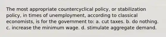 The most appropriate countercyclical policy, or stabilization policy, in times of unemployment, according to classical economists, is for the government to: a. cut taxes. b. do nothing. c. increase the minimum wage. d. stimulate aggregate demand.