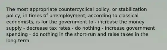 The most appropriate countercyclical policy, or stabilization policy, in times of unemployment, according to classical economists, is for the government to - increase the money supply - decrease tax rates - do nothing - increase government spending - do nothing in the short-run and raise taxes in the long-term