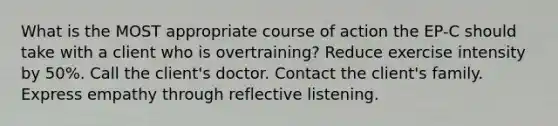 What is the MOST appropriate course of action the EP-C should take with a client who is overtraining? Reduce exercise intensity by 50%. Call the client's doctor. Contact the client's family. Express empathy through reflective listening.