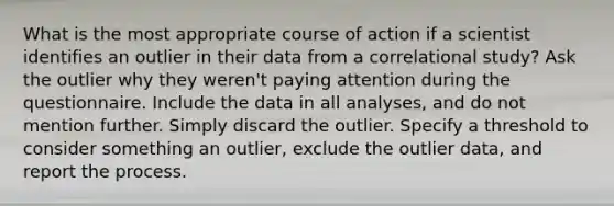 What is the most appropriate course of action if a scientist identifies an outlier in their data from a correlational study? Ask the outlier why they weren't paying attention during the questionnaire. Include the data in all analyses, and do not mention further. Simply discard the outlier. Specify a threshold to consider something an outlier, exclude the outlier data, and report the process.