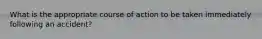 What is the appropriate course of action to be taken immediately following an accident?