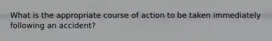 What is the appropriate course of action to be taken immediately following an accident?