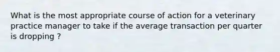 What is the most appropriate course of action for a veterinary practice manager to take if the average transaction per quarter is dropping ?