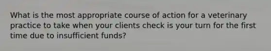 What is the most appropriate course of action for a veterinary practice to take when your clients check is your turn for the first time due to insufficient funds?