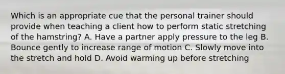 Which is an appropriate cue that the personal trainer should provide when teaching a client how to perform static stretching of the hamstring? A. Have a partner apply pressure to the leg B. Bounce gently to increase range of motion C. Slowly move into the stretch and hold D. Avoid warming up before stretching