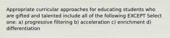 Appropriate curricular approaches for educating students who are gifted and talented include all of the following EXCEPT Select one: a) progressive filtering b) acceleration c) enrichment d) differentiation