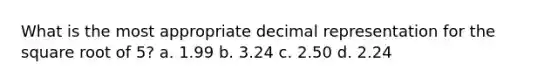 What is the most appropriate decimal representation for the square root of 5? a. 1.99 b. 3.24 c. 2.50 d. 2.24