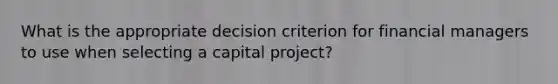 What is the appropriate decision criterion for financial managers to use when selecting a capital project?