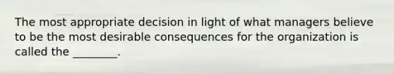 The most appropriate decision in light of what managers believe to be the most desirable consequences for the organization is called the ________.