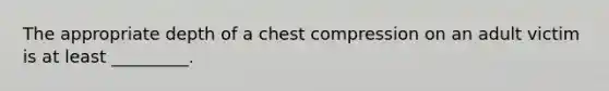 The appropriate depth of a chest compression on an adult victim is at least _________.